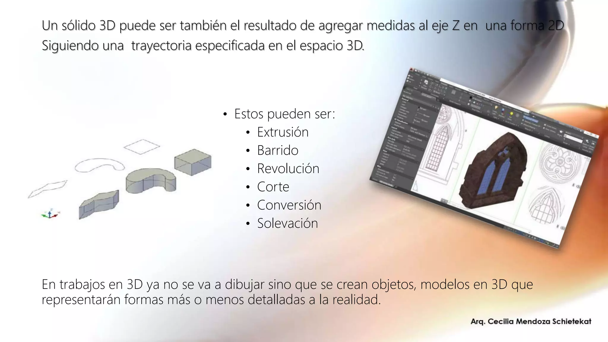 • Estos pueden ser:
• Extrusión
• Barrido
• Revolución
• Corte
• Conversión
• Solevación
Un sólido 3D puede ser también el resultado de agregar medidas al eje Z en una forma 2D
Siguiendo una trayectoria especificada en el espacio 3D.
En trabajos en 3D ya no se va a dibujar sino que se crean objetos, modelos en 3D que
representarán formas más o menos detalladas a la realidad.
 