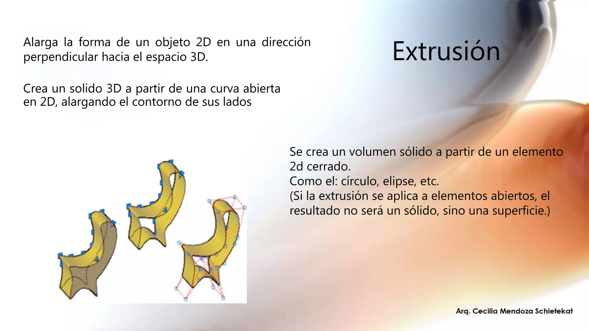 Extrusión
Crea un solido 3D a partir de una curva abierta
en 2D, alargando el contorno de sus lados
Alarga la forma de un objeto 2D en una dirección
perpendicular hacia el espacio 3D.
Se crea un volumen sólido a partir de un elemento
2d cerrado.
Como el: círculo, elipse, etc.
(Si la extrusión se aplica a elementos abiertos, el
resultado no será un sólido, sino una superficie.)
 