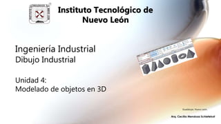 Ingeniería Industrial
Dibujo Industrial
Unidad 4:
Modelado de objetos en 3D
Instituto Tecnológico de
Nuevo León
Guadalupe, Nuevo León,
 