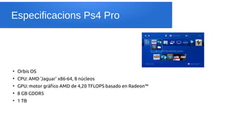 Especificacions Ps4 Pro
●
Orbis OS
●
CPU: AMD 'Jaguar' x86-64, 8 núcleos
●
GPU: motor gráfico AMD de 4,20 TFLOPS basado en Radeon™
●
8 GB GDDR5
●
1 TB
 