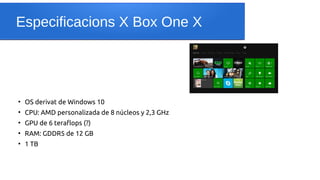 Especificacions X Box One X
●
OS derivat de Windows 10
●
CPU: AMD personalizada de 8 núcleos y 2,3 GHz
●
GPU de 6 teraflops (?)
●
RAM: GDDR5 de 12 GB
●
1 TB
 