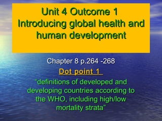 Unit 4 Outcome 1Unit 4 Outcome 1
Introducing global health andIntroducing global health and
human developmenthuman development
Chapter 8 p.264 -268Chapter 8 p.264 -268
Dot point 1Dot point 1
““definitions of developed anddefinitions of developed and
developing countries according todeveloping countries according to
the WHO, including high/lowthe WHO, including high/low
mortality strata”mortality strata”
 