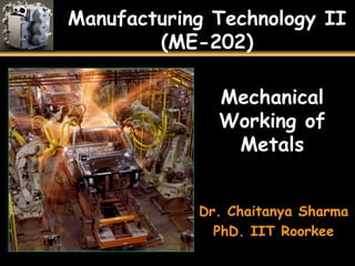 Manufacturing Technology II
(ME-202)
Mechanical
Working of
Metals
Dr. Chaitanya Sharma
PhD. IIT Roorkee
 