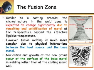 The Fusion Zone
• Similar to a casting process, the
microstructure in the weld zone is
expected to change significantly due to
remelting and solidification of metal at
the temperature beyond the effective
liquidus temperature.
• However fusion welding is much more
complex due to physical interactions
between the heat source and the base
metal.
• Nucleation and growth of the new grains
occur at the surface of the base metal
in welding rather than at the casting mould
wall.
 