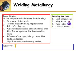 Welding Metallurgy
Lesson Objectives
In this chapter we shall discuss the following:
1. Structure of fusion welds;
2. Thermal effect of welding on parent metal;
3. Effect of cooling rate;
4. Weld metal solidification and heat affected zone;
5. Heat flow - temperature distribution-cooling
rates;
6. Influence of heat input; Joint geometry; Plate
thickness; Preheat;
7. Significance of thermal severity number;
Learning Activities
1. Look up Keywords
2. View Slides;
3. Read Notes,
4. Listen to lecture
Keywords:
 