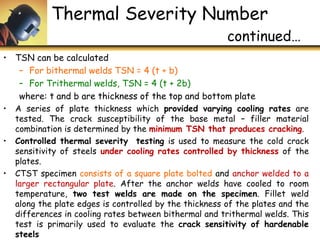 • TSN can be calculated
– For bithermal welds TSN = 4 (t + b)
– For Trithermal welds, TSN = 4 (t + 2b)
where: t and b are thickness of the top and bottom plate
• A series of plate thickness which provided varying cooling rates are
tested. The crack susceptibility of the base metal – filler material
combination is determined by the minimum TSN that produces cracking.
• Controlled thermal severity testing is used to measure the cold crack
sensitivity of steels under cooling rates controlled by thickness of the
plates.
• CTST specimen consists of a square plate bolted and anchor welded to a
larger rectangular plate. After the anchor welds have cooled to room
temperature, two test welds are made on the specimen. Fillet weld
along the plate edges is controlled by the thickness of the plates and the
differences in cooling rates between bithermal and trithermal welds. This
test is primarily used to evaluate the crack sensitivity of hardenable
steels
Thermal Severity Number
continued…
 