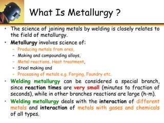 What Is Metallurgy ?
• The science of joining metals by welding is closely relates to
the field of metallurgy.
• Metallurgy involves science of:
– Producing metals from ores,
– Making and compounding alloys,
– Metal reactions, Heat treatment,
– Steel making and
– Processing of metals e.g. Forging, Foundry etc.
• Welding metallurgy can be considered a special branch,
since reaction times are very small (minutes to fraction of
seconds), while in other branches reactions are large (h-m).
• Welding metallurgy deals with the interaction of different
metals and interaction of metals with gases and chemicals
of all types.
 