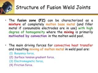Structure of Fusion Weld Joints
• The fusion zone (FZ) can be characterized as a
mixture of completely molten base metal (and filler
metal if consumable electrodes are in use) with high
degree of homogeneity where the mixing is primarily
motivated by convection in the molten weld pool.
• The main driving forces for convective heat transfer
and resulting mixing of molten metal in weld pool are:
(1) Buoyancy force,
(2) Surface tension gradient force,
(3) Electromagnetic force,
(4) Friction force.
 