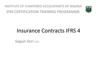 INSTITUTE OF CHARTERED ACCOUNTANTS OF NIGERIA 
IFRS CERTIFICATION TRAINING PROGRAMME 
Insurance Contracts IFRS 4 
Segun Ilori FCA 
 