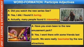 UNIT
4:
LEISURE
&
ENTERTAINMENT WORD-FORMATION: Participle Adjectives
A: Did you watch the new series See?
B: Yes, I did. I found it boring.
A: Actually, many people found it interesting.
A: Have you even been to the new
amusement park?
B: Yes. I went there with some friends last
month. We were really fascinated by the new
attractions.
 