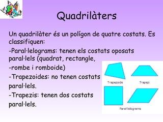 Quadrilàters
Un quadrilàter és un polígon de quatre costats. Es
classifiquen:
-Paral·lelograms: tenen els costats oposats
paral·lels (quadrat, rectangle,
-rombe i romboide)
-Trapezoides: no tenen costats
paral·lels.
-Trapezis: tenen dos costats
paral·lels.

 