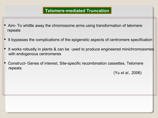 Telomere-mediated Truncation
 Aim- To whittle away the chromosome arms using transformation of telomere
repeats
 It bypasses the complications of the epigenetic aspects of centromere specification
 It works robustly in plants & can be used to produce engineered minichromosomes
with endogenous centromeres
 Construct- Genes of interest, Site-specific recombination cassettes, Telomere
repeats
(Yu et al., 2006)
 