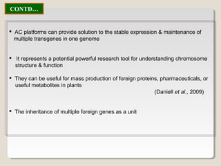  AC platforms can provide solution to the stable expression & maintenance of
multiple transgenes in one genome
 It represents a potential powerful research tool for understanding chromosome
structure & function
 They can be useful for mass production of foreign proteins, pharmaceuticals, or
useful metabolites in plants
(Daniell et al., 2009)
 The inheritance of multiple foreign genes as a unit
CONTD…
 
