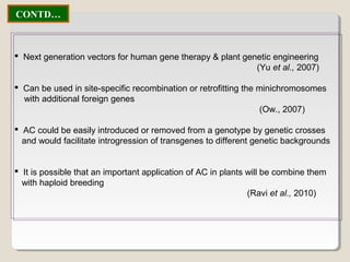  Next generation vectors for human gene therapy & plant genetic engineering
(Yu et al., 2007)
 Can be used in site-specific recombination or retrofitting the minichromosomes
with additional foreign genes
(Ow., 2007)
 AC could be easily introduced or removed from a genotype by genetic crosses
and would facilitate introgression of transgenes to different genetic backgrounds
 It is possible that an important application of AC in plants will be combine them
with haploid breeding
(Ravi et al., 2010)
CONTD…
 