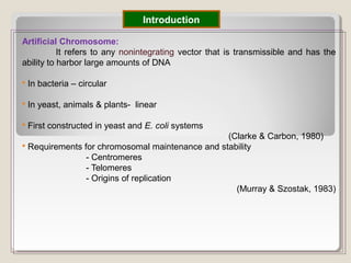 Artificial Chromosome:
It refers to any nonintegrating vector that is transmissible and has the
ability to harbor large amounts of DNA
 In bacteria – circular
 In yeast, animals & plants- linear
 First constructed in yeast and E. coli systems
(Clarke & Carbon, 1980)
 Requirements for chromosomal maintenance and stability
- Centromeres
- Telomeres
- Origins of replication
(Murray & Szostak, 1983)
Introduction
 