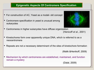 Epigenetic Aspects Of Centromere Specification
 For construction of AC, Yeast as a model- old concept
 Centromere specification in yeast is unusual among
eukaryotes
 Centromeres in higher eukaryotes have diffuse organization
(Henicoff et al., 2001)
 Kinetochores form over apparently unique DNA, which is referred to as a
neocentromere
 Repeats are not a necessary determinant of the sites of kinetochore formation
(Malik &Henikoff, 2009)
 Mechanism by which centromeres are established, maintained, and function
remain a mystery
(Dalal, 2009)
 