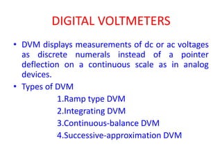 DIGITAL VOLTMETERS
• DVM displays measurements of dc or ac voltages
as discrete numerals instead of a pointer
deflection on a continuous scale as in analog
devices.
• Types of DVM
1.Ramp type DVM
2.Integrating DVM
3.Continuous-balance DVM
4.Successive-approximation DVM
 