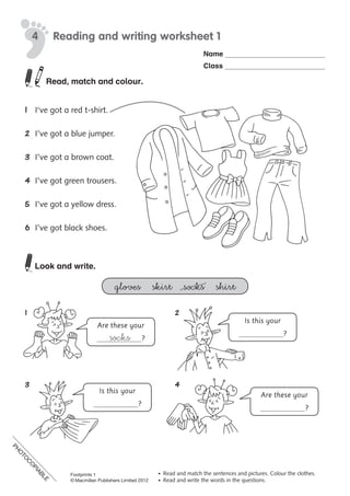 PH
O
TO
C
O
PIABLE
Name
Class
©	Macmillan	Publishers	Limited	2008
PH
O
TO
CO
PIABLE
•	 Read	and	match	the	sentences	and	pictures.	Colour	the	clothes.
•	 Read	and	write	the	words	in	the	questions.
Reading and writing worksheet 14
Are these your
?socks
Is this your
?
Is this your
?
Are these your
?
Read, match and colour.
1	 I‘ve	got	a	red	t-shirt.
2	 I’ve	got	a	blue	jumper.
3	 I’ve	got	a	brown	coat.
4	 I’ve	got	green	trousers.
5	 I’ve	got	a	yellow	dress.
6	 I’ve	got	black	shoes.
	
Look and write.
gloves skirt socks shirt
1	 	 2
	 	 	
3	 	 4
	 	 	
PH
O
TO
C
O
PIABLE
Footprints 1
© Macmillan Publishers Limited 2012
 