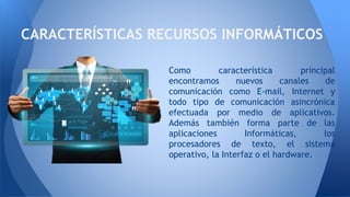 Como característica principal
encontramos nuevos canales de
comunicación como E-mail, Internet y
todo tipo de comunicación asincrónica
efectuada por medio de aplicativos.
Además también forma parte de las
aplicaciones Informáticas, los
procesadores de texto, el sistema
operativo, la Interfaz o el hardware.
CARACTERÍSTICAS RECURSOS INFORMÁTICOS
 
