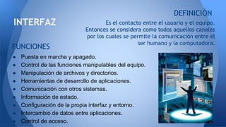Es el contacto entre el usuario y el equipo.
Entonces se considera como todos aquellos canales
por los cuales se permite la comunicación entre el
ser humano y la computadora.
INTERFAZ
DEFINICIÓN
● Puesta en marcha y apagado.
● Control de las funciones manipulables del equipo.
● Manipulación de archivos y directorios.
● Herramientas de desarrollo de aplicaciones.
● Comunicación con otros sistemas.
● Información de estado.
● Configuración de la propia interfaz y entorno.
● Intercambio de datos entre aplicaciones.
● Control de acceso.
FUNCIONES
 