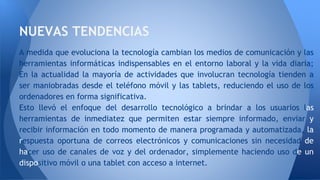 A medida que evoluciona la tecnología cambian los medios de comunicación y las
herramientas informáticas indispensables en el entorno laboral y la vida diaria;
En la actualidad la mayoría de actividades que involucran tecnología tienden a
ser maniobradas desde el teléfono móvil y las tablets, reduciendo el uso de los
ordenadores en forma significativa.
Esto llevó el enfoque del desarrollo tecnológico a brindar a los usuarios las
herramientas de inmediatez que permiten estar siempre informado, enviar y
recibir información en todo momento de manera programada y automatizada, la
respuesta oportuna de correos electrónicos y comunicaciones sin necesidad de
hacer uso de canales de voz y del ordenador, simplemente haciendo uso de un
dispositivo móvil o una tablet con acceso a internet.
NUEVAS TENDENCIAS
 