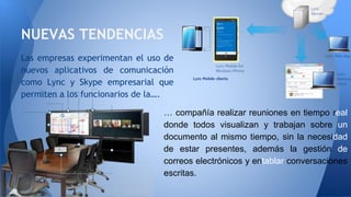 NUEVAS TENDENCIAS
Las empresas experimentan el uso de
nuevos aplicativos de comunicación
como Lync y Skype empresarial que
permiten a los funcionarios de la….
… compañía realizar reuniones en tiempo real
donde todos visualizan y trabajan sobre un
documento al mismo tiempo, sin la necesidad
de estar presentes, además la gestión de
correos electrónicos y entablar conversaciones
escritas.
 