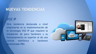 NUEVAS TENDENCIAS
Otra tendencia destacada a nivel
empresarial es la implementación de
la tecnología VOZ IP que requiere la
instalación de poco hardware y su
funcionamiento es superior al de una
central telefónica o hardware
denominado PBX.
VOZ IP
 