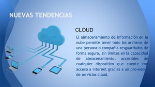 NUEVAS TENDENCIAS
El almacenamiento de información en la
nube permite tener todo los archivos de
una persona o compañía resguardados de
forma segura, sin límites en la capacidad
de almacenamiento, accesibles de
cualquier dispositivo que cuente con
acceso a internet gracias a un proveedor
de servicios cloud.
CLOUD
 