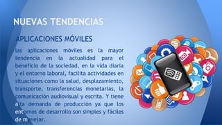 NUEVAS TENDENCIAS
las aplicaciones móviles es la mayor
tendencia en la actualidad para el
beneficio de la sociedad, en la vida diaria
y el entorno laboral, facilita actividades en
situaciones como la salud, desplazamiento,
transporte, transferencias monetarias, la
comunicación audiovisual y escrita. Y tiene
alta demanda de producción ya que los
entornos de desarrollo son simples y fáciles
de manejar.
APLICACIONES MÓVILES
 