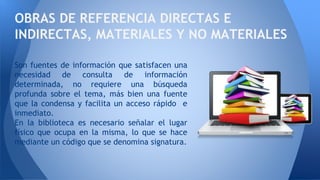 Son fuentes de información que satisfacen una
necesidad de consulta de información
determinada, no requiere una búsqueda
profunda sobre el tema, más bien una fuente
que la condensa y facilita un acceso rápido e
inmediato.
En la biblioteca es necesario señalar el lugar
físico que ocupa en la misma, lo que se hace
mediante un código que se denomina signatura.
OBRAS DE REFERENCIA DIRECTAS E
INDIRECTAS, MATERIALES Y NO MATERIALES
 