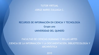 TUTOR VIRTUAL
JORGE MARIO ZULUAGA C.
RECURSOS DE INFORMACIÓN EN CIENCIA Y TECNOLOGÍA
Grupo uno
UNIVERSIDAD DEL QUINDÍO
FACULTAD DE CIENCIAS HUMANAS Y BELLAS ARTES
CIENCIA DE LA INFORMACIÓN Y LA DOCUMENTACIÓN, BIBLIOTECOLOGÍA Y
ARCHIVÍSTICA
2015
 