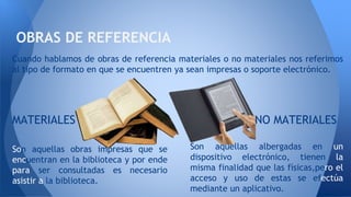 Cuando hablamos de obras de referencia materiales o no materiales nos referimos
al tipo de formato en que se encuentren ya sean impresas o soporte electrónico.
MATERIALES NO MATERIALES
Son aquellas obras impresas que se
encuentran en la biblioteca y por ende
para ser consultadas es necesario
asistir a la biblioteca.
Son aquellas albergadas en un
dispositivo electrónico, tienen la
misma finalidad que las físicas,pero el
acceso y uso de estas se efectúa
mediante un aplicativo.
OBRAS DE REFERENCIA
 
