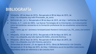 ● Wikipedia. (05 de Mayo de 2015). Recuperado el 08 de Mayo de 2015, de
http://es.wikipedia.org/wiki/Procesador_de_texto
● Definición de:. (s.f.). Recuperado el 08 de Mayo de 2015, de http://definicion.de/interfaz/
● Ernesto, A. F. (Julio de 2003). Las Nuevas Tecnologías de la Información y la Comunicación
como herramientas necesarias en la formación profesional de los estudiantes universitarios.
Eticanet,
http://www.ugr.es/~sevimeco/revistaeticanet/Numero1/Articulos/Las_TIC_como_herramient
a.pdf.
● Wikipedia. (10 de Abril de 2015). Recuperado el 08 de Mayo de 2015, de
http://es.wikipedia.org/wiki/Aplicaci%C3%B3n_inform%C3%A1tica
● Wikipedia. (08 de Mayo de 2015). Recuperado el 08 de Mayo de 2015, de
http://es.wikipedia.org/wiki/Sistema_operativo
● Universidad de Alicante. (31 de Agosto de 2012). Obras de Referencia o de Consulta.
Recuperado el 10 de Mayo de 2015, de http://biblioteca.ua.es/es/puntbiu/colecciones-
disponibles/obras-de-referencia-o-de-consulta.html
BIBLIOGRAFÍA
 