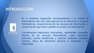 En la presente exposición correspondiente a la unidad IV
pretendemos dar una visión general en lo referente a recursos
informáticos, características de los recursos de información, y
comunicación que hacen posible el acceso a la información.
Consideramos importante interiorizar, aprehender conceptos
básicos de los recursos informáticos, como hardware,
software, nuevas tendencias y explicar mediante ejemplos
fuentes, obras de referencia directas e indirectas y no
materiales.
INTRODUCCIÓN
 