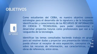 Como estudiantes del CIDBA, es nuestro objetivo conocer
estrategias para el desarrollo de la signatura y de la búsqueda,
identificación y conocimiento de los RECURSOS DE INFORMACIÓN
EN CIENCIA Y TECNOLOGÍA, para poder implementar y
desarrollar proyectos futuros como profesionales que van a la
vanguardia de la tecnología.
Identificar los temas consultados haciendo trabajo en grupo,
para así resolver dudas y proyectar una presentación idónea que
pueda ofrecer al receptor de esta exposición, conceptos claros
sobre los recursos de información, sus características, y las
obras de referencia, entre otros.
OBJETIVOS
 