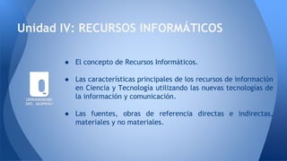 Unidad IV: RECURSOS INFORMÁTICOS
● El concepto de Recursos Informáticos.
● Las características principales de los recursos de información
en Ciencia y Tecnología utilizando las nuevas tecnologías de
la información y comunicación.
● Las fuentes, obras de referencia directas e indirectas,
materiales y no materiales.
 