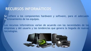 Se refiere a los componentes hardware y software, para el adecuado
funcionamiento de los equipos.
Los recursos informáticos varían de acuerdo con las necesidades de las
empresas y del usuario y las tendencias que genera la llegada de nuevas
tecnologías.
RECURSOS INFORMÁTICOS
 