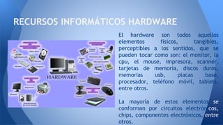 El hardware son todos aquellos
elementos físicos, tangibles,
perceptibles a los sentidos, que se
pueden tocar como son: el monitor, la
cpu, el mouse, impresora, scanner,
tarjetas de memoria, discos duros,
memorias usb, placas base,
procesador, teléfono móvil, tablets,
entre otros.
La mayoría de estos elementos se
conforman por circuitos electrónicos,
chips, componentes electrónicos, entre
otros.
RECURSOS INFORMÁTICOS HARDWARE
 