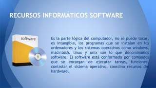 RECURSOS INFORMÁTICOS SOFTWARE
Es la parte lógica del computador, no se puede tocar,
es intangible, los programas que se instalan en los
ordenadores y los sistemas operativos como windows,
macintosh, linux y unix son lo que denominamos
software. El software está conformado por comandos
que se encargan de ejecutar tareas, funciones,
controlar el sistema operativo, coordina recursos del
hardware.
 