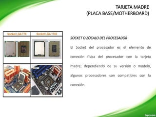 SOCKET O ZÓCALO DEL PROCESADOR
El Socket del procesador es el elemento de
conexión física del procesador con la tarjeta
madre; dependiendo de su versión o modelo,
algunos procesadores son compatibles con la
conexión.
TARJETA MADRE
(PLACA BASE/MOTHERBOARD)
 
