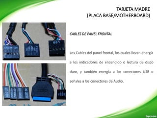 CABLES DE PANEL FRONTAL
Los Cables del panel frontal, los cuales llevan energía
a los indicadores de encendido o lectura de disco
duro, y también energía a los conectores USB o
señales a los conectores de Audio.
TARJETA MADRE
(PLACA BASE/MOTHERBOARD)
 