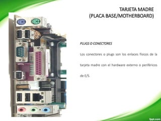 PLUGS O CONECTORES
Los conectores o plugs son los enlaces físicos de la
tarjeta madre con el hardware externo o periféricos
de E/S.
TARJETA MADRE
(PLACA BASE/MOTHERBOARD)
 