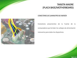 CONECTORES DE SUMINISTRO DE ENERGÍA
Conectores provenientes de la Fuente de la
computadora que brindan los voltajes de alimentación
necesarios para todos los dispositivos.
TARJETA MADRE
(PLACA BASE/MOTHERBOARD)
 