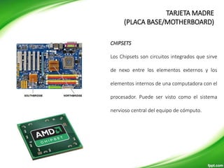 CHIPSETS
Los Chipsets son circuitos integrados que sirve
de nexo entre los elementos externos y los
elementos internos de una computadora con el
procesador. Puede ser visto como el sistema
nervioso central del equipo de cómputo.
TARJETA MADRE
(PLACA BASE/MOTHERBOARD)
 