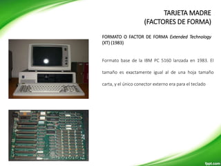 Formato base de la IBM PC 5160 lanzada en 1983. El
tamaño es exactamente igual al de una hoja tamaño
carta, y el único conector externo era para el teclado
FORMATO O FACTOR DE FORMA Extended Technology
(XT) (1983)
TARJETA MADRE
(FACTORES DE FORMA)
 