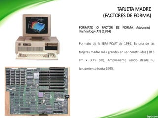 Formato de la IBM PC/AT de 1986. Es una de las
tarjetas madre más grandes en ser construidas (30.5
cm x 30.5 cm). Ampliamente usado desde su
lanzamiento hasta 1995.
FORMATO O FACTOR DE FORMA Advanced
Technology (AT) (1984)
TARJETA MADRE
(FACTORES DE FORMA)
 