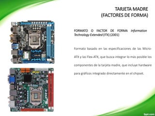 FORMATOS DE MOTHERBOARD
Formato basado en las especificaciones de las Micro-
ATX y las Flex-ATX, que busca integrar lo más posible los
componentes de la tarjeta madre, que incluye hardware
para gráficos integrado directamente en el chipset.
FORMATO O FACTOR DE FORMA Information
Technology Extended (ITX) (2001)
TARJETA MADRE
(FACTORES DE FORMA)
 