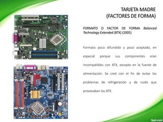 FORMATOS DE MOTHERBOARD
Formato poco difundido y poco aceptado, en
especial porque sus componentes eran
incompatibles con ATX, excepto en la fuente de
alimentación. Se creó con el fin de evitar los
problemas de refrigeración y de ruido que
provocaban las ATX.
FORMATO O FACTOR DE FORMA Balanced
Technology Extended (BTX) (2005)
TARJETA MADRE
(FACTORES DE FORMA)
 