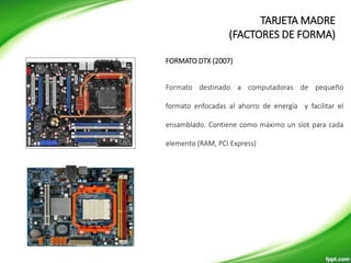 Formato destinado a computadoras de pequeño
formato enfocadas al ahorro de energía y facilitar el
ensamblado. Contiene como máximo un slot para cada
elemento (RAM, PCI Express)
FORMATO DTX (2007)
TARJETA MADRE
(FACTORES DE FORMA)
 