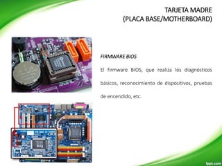 TARJETA MADRE
(PLACA BASE/MOTHERBOARD)
FIRMWARE BIOS
El firmware BIOS, que realiza los diagnósticos
básicos, reconocimiento de dispositivos, pruebas
de encendido, etc.
 